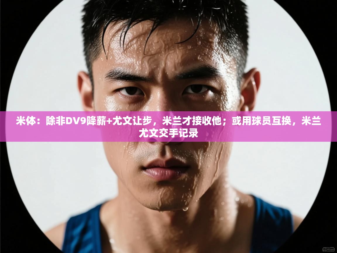 爱游戏直播-米体:除非DV9降薪+尤文让步,米兰才接收他;或用球员互换,米兰尤文交手记录 第4张