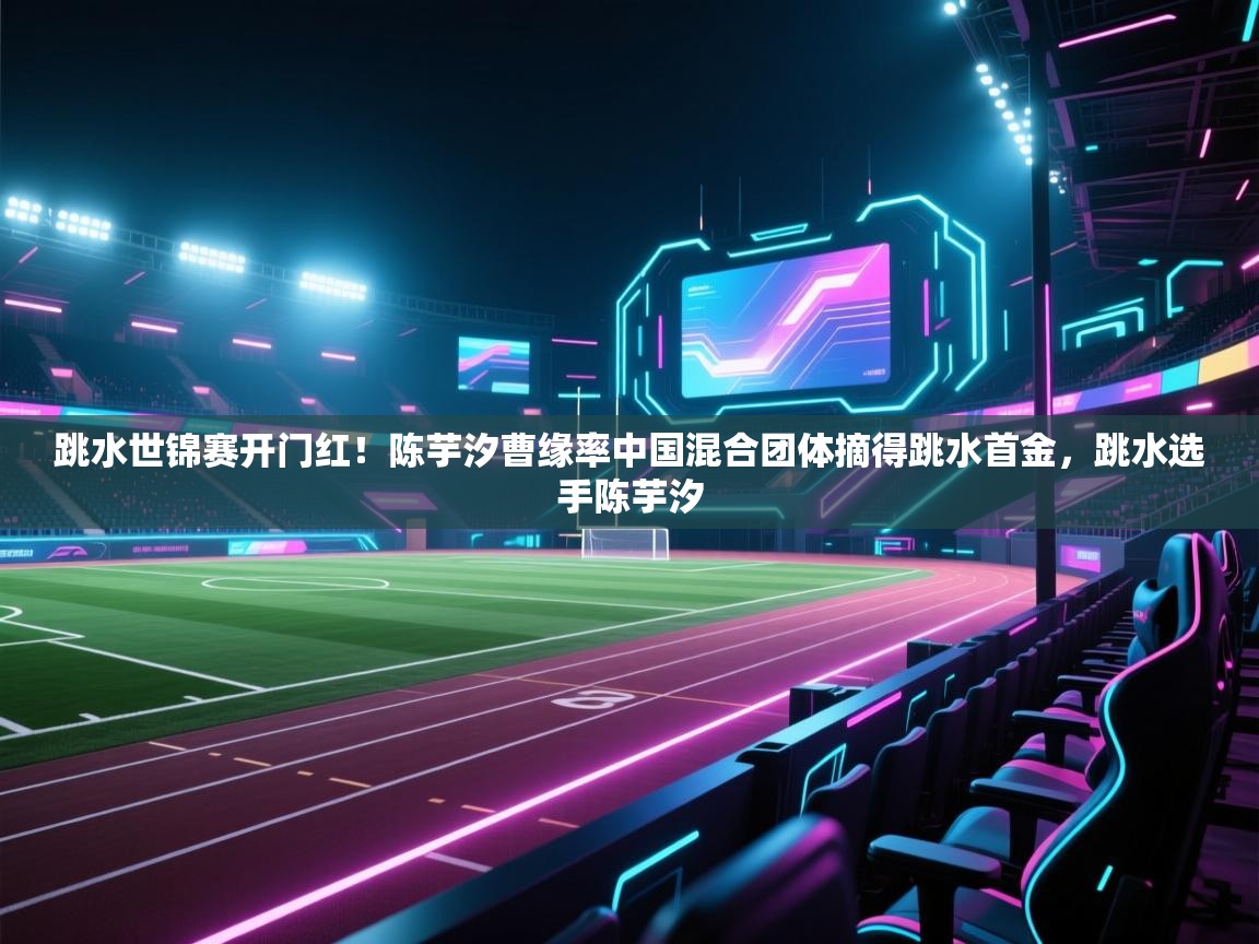 爱游戏体育官网-跳水世锦赛开门红!陈芋汐曹缘率中国混合团体摘得跳水首金,跳水选手陈芋汐 第1张