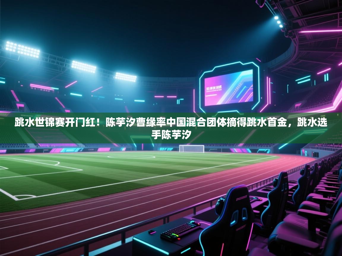 爱游戏体育官网-跳水世锦赛开门红!陈芋汐曹缘率中国混合团体摘得跳水首金,跳水选手陈芋汐 第3张