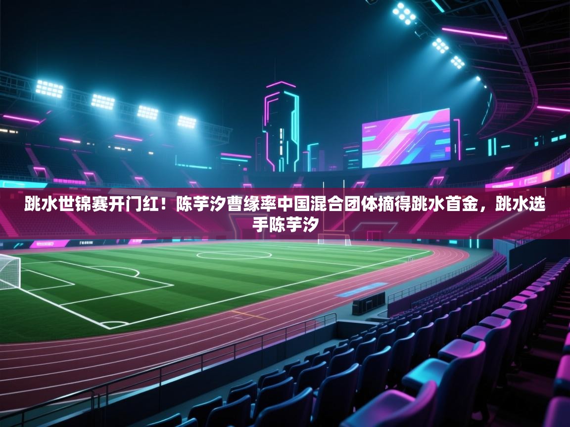 爱游戏体育官网-跳水世锦赛开门红!陈芋汐曹缘率中国混合团体摘得跳水首金,跳水选手陈芋汐 第4张