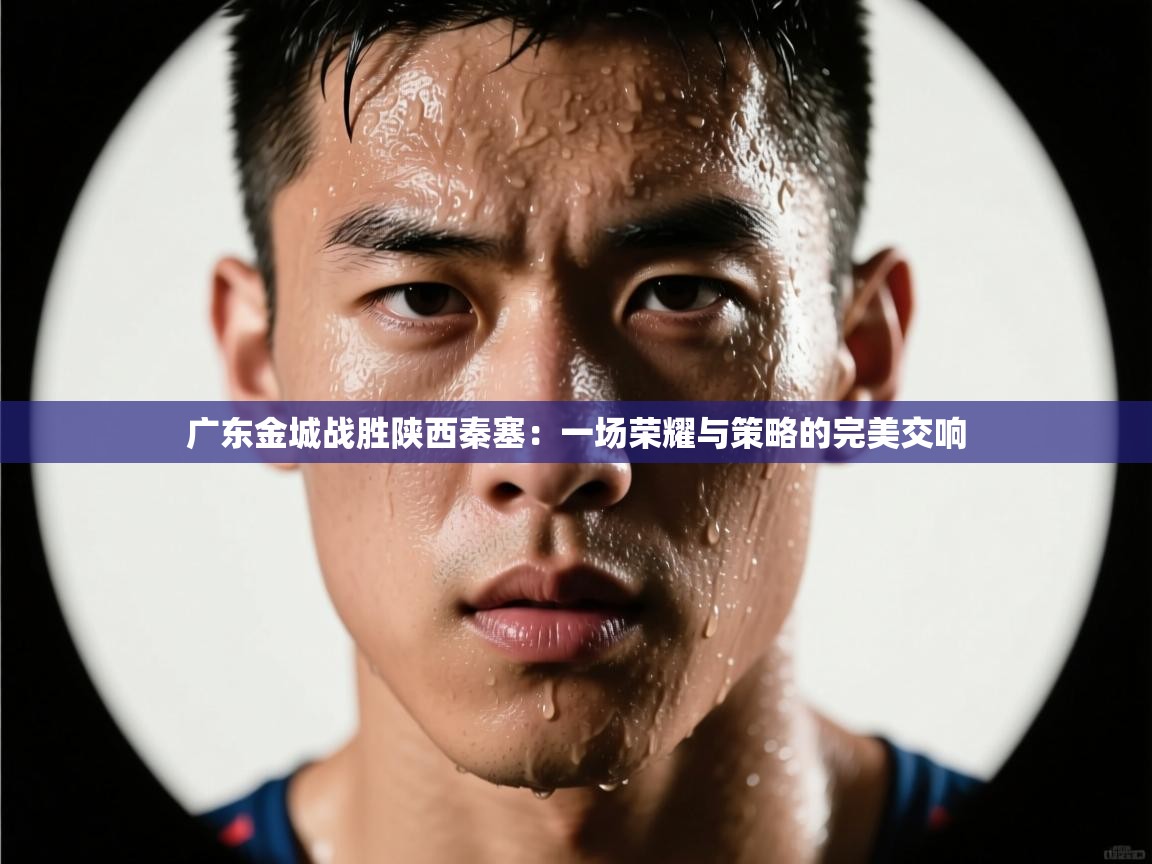 爱游戏真人体育娱乐-广东金城战胜陕西秦塞：一场荣耀与策略的完美交响  第3张